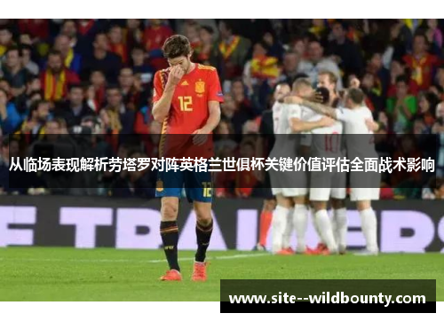 从临场表现解析劳塔罗对阵英格兰世俱杯关键价值评估全面战术影响