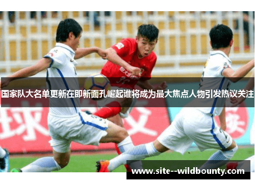 国家队大名单更新在即新面孔崛起谁将成为最大焦点人物引发热议关注