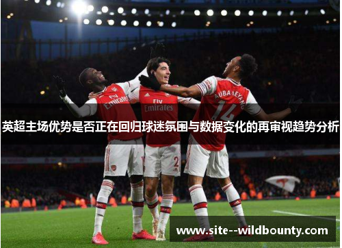 英超主场优势是否正在回归球迷氛围与数据变化的再审视趋势分析 英超主场优势是否正在回归球迷氛围与数据变化的再审视趋势分析