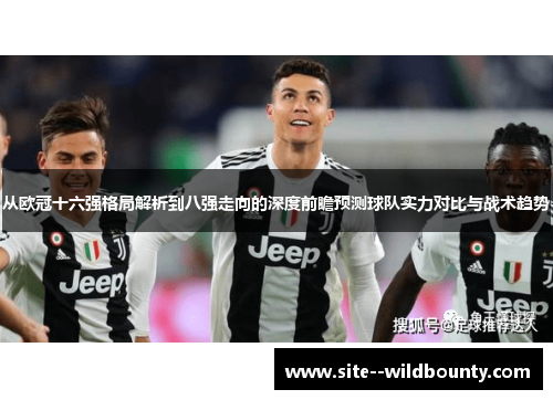 从欧冠十六强格局解析到八强走向的深度前瞻预测球队实力对比与战术趋势 从欧冠十六强格局解析到八强走向的深度前瞻预测球队实力对比与战术趋势