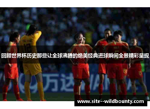回顾世界杯历史那些让全球沸腾的绝美经典进球瞬间全景精彩呈现 回顾世界杯历史那些让全球沸腾的绝美经典进球瞬间全景精彩呈现