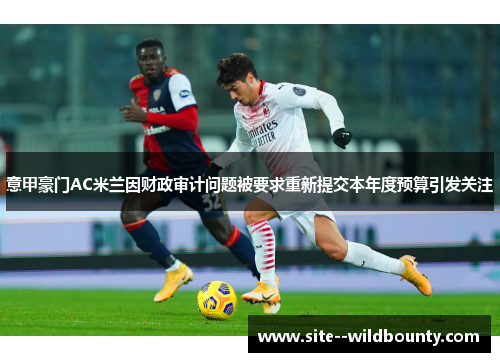 意甲豪门AC米兰因财政审计问题被要求重新提交本年度预算引发关注