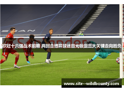 欧冠十六强战术前瞻 两回合博弈球迷目光锁定三大关键走向胜负