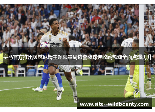 皇马官方推出贝林厄姆主题限量周边套装球迷收藏热潮全面点燃再升