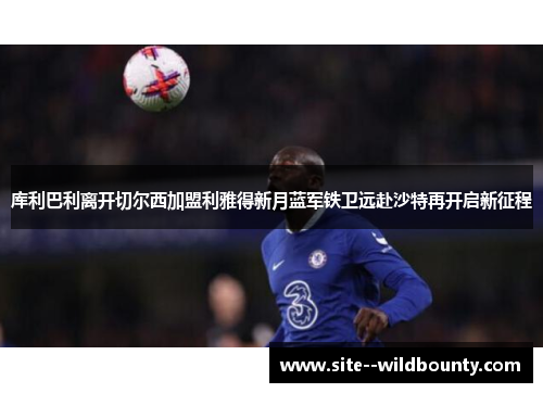 库利巴利离开切尔西加盟利雅得新月蓝军铁卫远赴沙特再开启新征程